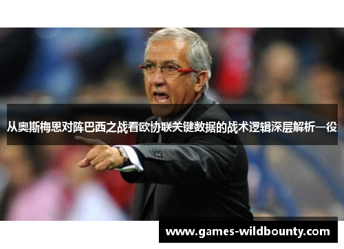 从奥斯梅恩对阵巴西之战看欧协联关键数据的战术逻辑深层解析一役